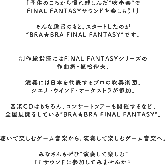 「子供のころから慣れ親しんだ“吹奏楽”でFINAL FANTASYサウンドを楽しもう！」そんな趣旨のもと、スタートしたのが“BRA★BRA FINAL FANTASY”です。制作総指揮にはFINAL FANTASYシリーズの作曲家・植松伸夫、演奏には日本を代表するプロの吹奏楽団、シエナ・ウインド・オーケストラが参加。音楽CDはもちろん、コンサートツアーも開催するなど、全国展開をしている“BRA★BRA FINAL FANTASY”。聴いて楽しむゲーム音楽から、演奏して楽しむゲーム音楽へ。みなさんもぜひ“演奏して楽しむ”FFサウンドに参加してみませんか？