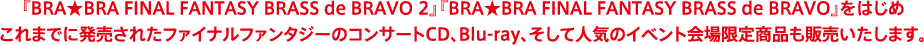 『BRA★BRA FINAL FANTASY BRASS de BRAVO 2』『BRA★BRA FINAL FANTASY BRASS de BRAVO』をはじめこれまでに発売されたファイナルファンタジーのコンサートCD、Blu-ray、そして人気のイベント会場限定商品も販売いたします。