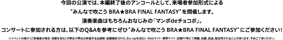 今回の公演では、本編終了後のアンコールとして、来場者参加形式による“みんなで吹こう BRA★BRA FINAL FANTASY”を開催します。演奏楽曲はもちろんおなじみの『マンボdeチョコボ』。コンサートに参加される方は、以下のQ&Aを参考にぜひ“みんなで吹こう BRA★BRA FINAL FANTASY”にご参加ください！