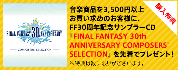 音楽商品を3,500円以上お買い求めのお客様に、FF30周年記念サンプラーCD『FINAL FANTASY 30th ANNIVERSARY COMPOSERS' SELECTION』を先着でプレゼント！　※特典は数に限りがあります