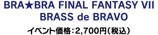 BRA★BRA FINAL FANTASY　VII　BRASS de BRAVO イベント価格：2,700円（税込）