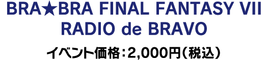 【会場限定】BRA★BRA FINAL FANTASY VII RADIO de BRAVO イベント価格：2,000円（税込）