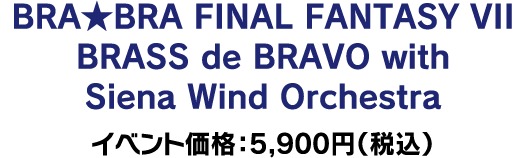 BRA★BRA FINAL FANTASY VII BRASS de BRAVO with Siena Wind Orchestra イベント価格：5,900円（税込）
