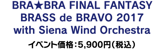 BRA★BRA FINAL FANTASY BRASS de BRAVO 2017 with Siena Wind Orchestra イベント価格：5,900円（税込）
