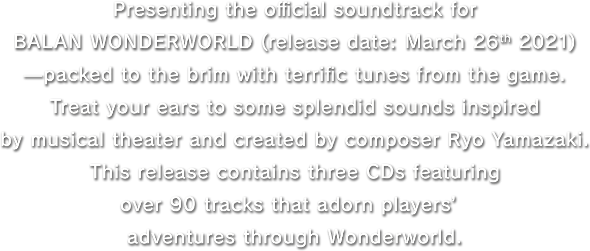 Presenting the official soundtrack for BALAN WONDERWORLD (release date: March 26th 2021)—packed to the brim with terrific tunes from the game.Treat your ears to some splendid sounds inspired by musical theater and created by composer Ryo Yamazaki.This release contains three CDs featuring over 90 tracks that adorn players’ adventures through Wonderworld.