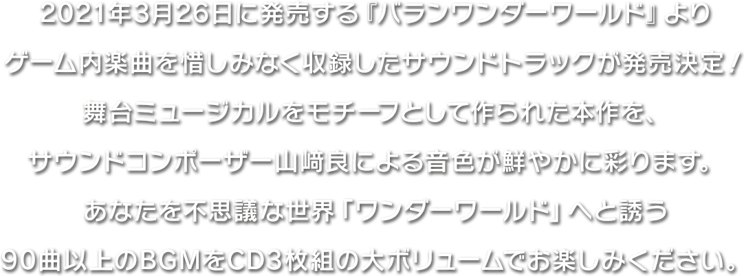 2021年3月26日に発売する『バランワンダーワールド』よりゲーム内楽曲を惜しみなく収録したサウンドトラックが発売決定！舞台ミュージカルをモチーフとして作られた本作を、サウンドコンポーザー山﨑良による音色が鮮やかに彩ります。あなたを不思議な世界「ワンダーワールド」へと誘う90曲以上のBGMをCD3枚組の大ボリュームでお楽しみください。