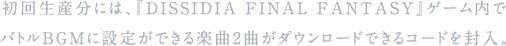 初回生産分には、『DISSIDIA FINAL FANTASY』ゲーム内でバトルBGMに設定ができる楽曲2曲がダウンロードできるコードを封入。