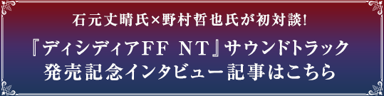 石元丈晴氏×野村哲也氏が初対談！『ディシディアFF NT』サウンドトラック発売記念インタビュー記事はこちら