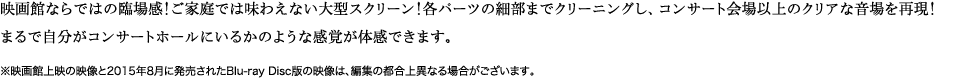 映画館ならではの臨場感！ご家庭では味わえない大型スクリーン！各パーツの細部までクリーニングし、コンサート会場以上のクリアな音場を再現！まるで自分がコンサートホールにいるかのような感覚が体感できます。※映画館上映の映像と2015年8月に発売されたBlu-ray Disc版の映像は、編集の都合上異なる場合がございます。