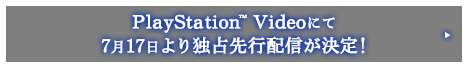 PlayStation™ Videoにて7月17日より独占先行配信が決定！