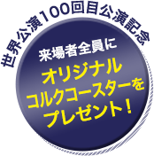 世界公演100回目公演記念 来場者全員にオリジナルコルクコースターをプレゼント！