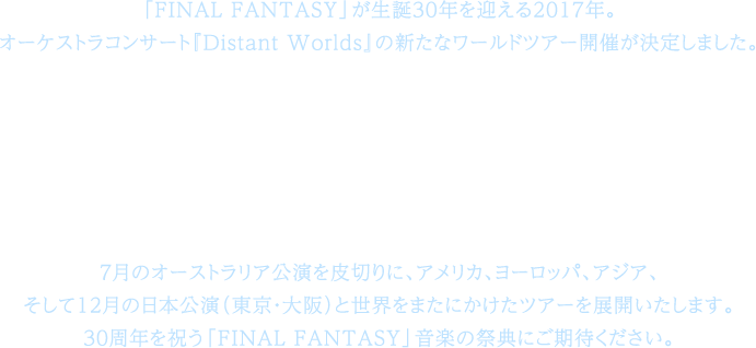 「FINAL FANTASY」が生誕30年を迎える2017年。オーケストラコンサート『Distant Worlds』の新たなワールドツアー開催が決定しました。その名も、「FINAL FANTASY 30th Anniversary Distant Worlds: music from FINAL FANTASY JIRITSU / 而立」7月のオーストラリア公演を皮切りに、アメリカ、ヨーロッパ、アジア、そして12月の日本公演（東京・大阪）と世界をまたにかけたツアーを展開いたします。30周年を祝う「FINAL FANTASY」音楽の祭典にご期待ください。