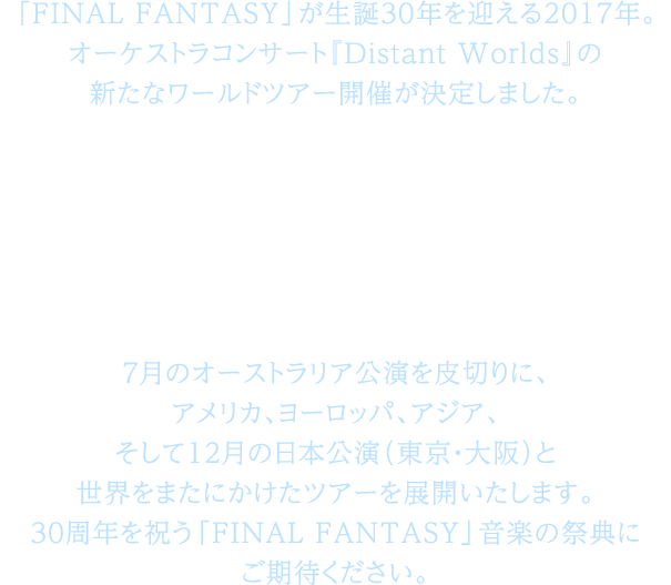 「FINAL FANTASY」が生誕30年を迎える2017年。オーケストラコンサート『Distant Worlds』の新たなワールドツアー開催が決定しました。その名も、「FINAL FANTASY 30th Anniversary Distant Worlds: music from FINAL FANTASY JIRITSU / 而立」7月のオーストラリア公演を皮切りに、アメリカ、ヨーロッパ、アジア、そして12月の日本公演（東京・大阪）と世界をまたにかけたツアーを展開いたします。30周年を祝う「FINAL FANTASY」音楽の祭典にご期待ください。