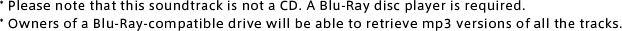 *Please note that this soundtrack is not a CD. A Blu-Ray disc player is required. *Owners of a Blu-Ray-compatible drive will be able to retrieve mp3 versions of all the tracks.