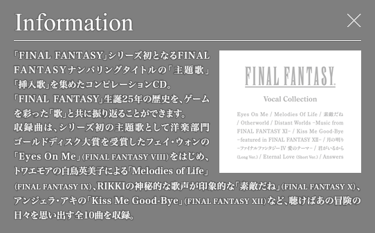 「FINAL FANTASY」シリーズ初となるFINAL FANTASYナンバリングタイトルの「主題歌」「挿入歌」を集めたコンピレーションCD。「FINAL FANTASY」生誕25年の歴史を、ゲームを彩った「歌」と共に振り返ることができます。収録曲は、シリーズ初の主題歌として洋楽部門ゴールドディスク大賞を受賞したフェイ・ウォンの「Eye On Me」(FINAL FANTASY VIII)をはじめ、トワエモアの白鳥英美子による「Melodies of Life」(FINAL FANTASY IX)、RIKKIの神秘的な歌声が印象的な「素敵だね」(FINAL FANTASY X)、アンジェラ・アキの「Kiss Me Good-Bye」(FINAL FANTASY XII）など、聴けばあの冒険の日々を思い出す全10曲を収録。