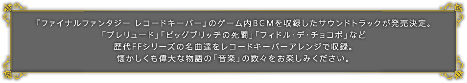 『ファイナルファンタジー レコードキーパー』のゲーム内BGMを収録したサウンドトラックが発売決定。「プレリュード」「ビッグブリッヂの死闘」「フィドル・デ・チョコボ」など歴代FFシリーズの名曲達をレコードキーパーアレンジで収録。懐かしくも偉大な物語の「音楽」の数々をお楽しみください。