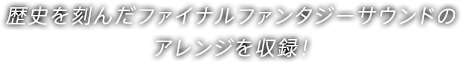 歴史を刻んだファイナルファンタジーサウンドのアレンジを収録！