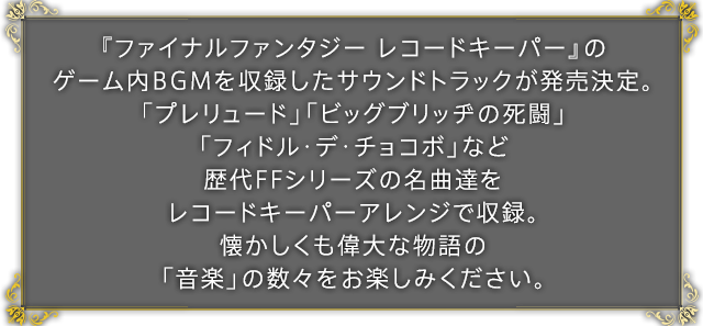 『ファイナルファンタジー レコードキーパー』のゲーム内BGMを収録したサウンドトラックが発売決定。「プレリュード」「ビッグブリッヂの死闘」「フィドル・デ・チョコボ」など歴代FFシリーズの名曲達をレコードキーパーアレンジで収録。懐かしくも偉大な物語の「音楽」の数々をお楽しみください。