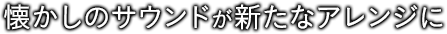 懐かしのサウンドが新たなアレンジに