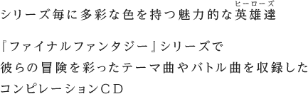 シリーズ毎に多彩な色を持つ魅力的な英雄達『ファイナルファンタジー』シリーズで彼らの冒険を彩ったテーマ曲やバトル曲を収録したコンピレーションCD