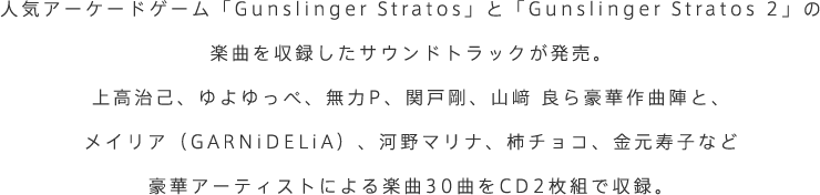 人気アーケードゲーム「Gunslinger Stratos」と「Gunslinger Stratos 2」の楽曲を収録したサウンドトラックが発売。上高治己、ゆよゆっぺ、無力P、関戸剛、山﨑 良ら豪華作曲陣と、メイリア（GARNiDELiA）、河野マリナ、柿チョコ、金元寿子など豪華アーティストによる楽曲30曲をCD2枚組で収録。