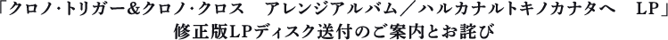 「クロノ・トリガー＆クロノ・クロス　アレンジアルバム／ハルカナルトキノカナタへ　LP」修正版LPディスク送付のご案内とお詫び