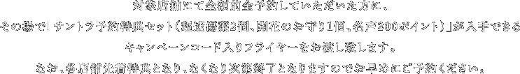 対象店舗にて全額前金予約していただいた方に、その場で「サントラ予約特典セット（超速傷薬2個、開花のお守り1個、名声200ポイント）」が入手できるキャンペーンコード入りフライヤーをお渡し致します。なお、各店舗先着特典となり、なくなり次第終了となりますのでお早めにご予約ください。