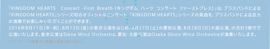 「KINGDOM HEARTS  Concert -First Breath-（キングダム ハーツ コンサート ファーストブレス）」は、ブラスバンドによる「KINGDOM HEARTS」シリーズ初のオフィシャルコンサート。「KINGDOM HEARTS」シリーズの楽曲を、ブラスバンドによる迫力の演奏でお楽しみいただくことができます。2016年8月11日（木・祝）、8月12日（金）の東京公演をはじめ、8月27日（土）の愛知公演、8月28日（日）大阪公演、の合計3都市で公演いたします。東京公演はSiena Wind Orchestra、愛知・大阪公演はOsaka Shion Wind Orchestraが演奏いたします。