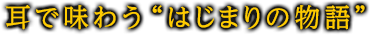 耳で味わう“はじまりの物語”