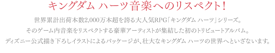 世界累計出荷本数2,000万本超を誇る大人気RPG「キングダムハーツ」シリーズ。そのゲーム内音楽をリスペクトする豪華アーティストが集結した初のトリビュートアルバム。ディズニー公式描き下ろしイラストによるパッケージが、壮大なキングダムハーツの世界へといざないます。