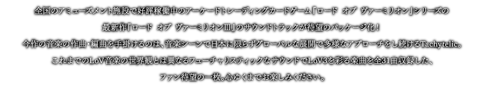 全国のアミューズメント施設で好評稼働中のアーケードトレーディングカードゲーム『ロード オブ ヴァーミリオン』シリーズの最新作『ロード オブ ヴァーミリオンⅢ』のサウンドトラックが待望のパッケージ化！今作の音楽の作曲・編曲を手掛けるのは、音楽シーンで日本に限らずグローバルな展開で多様なアプローチをし続けるTachytelic。これまでのLoV音楽の世界観とは異なるフューチャリスティックなサウンドでLoV3を彩る楽曲を全31曲収録した、ファン待望の一枚。心ゆくまでお楽しみください。