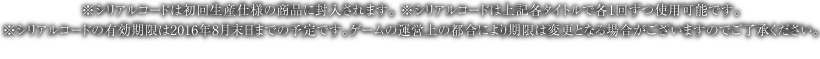 ※シリアルコードは初回生産仕様の商品に封入されます。 ※シリアルコードは上記各タイトルで各1回ずつ使用可能です。※シリアルコードの有効期限は2016年8月末日までの予定です。ゲームの運営上の都合により期限は変更となる場合がございますのでご了承ください。