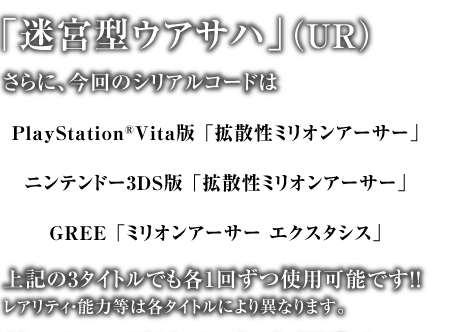 「迷宮型ウアサハ」（UR）上記の3タイトルでも各1回ずつ使用可能です！！レアリティ・能力等は各タイトルにより異なります。ニンテンドー3DS版 「拡散性ミリオンアーサー」GREE 「ミリオンアーサー エクスタシス」PlayStation®Vita版 「拡散性ミリオンアーサー」