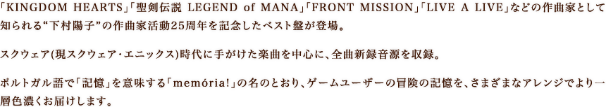 「KINGDOM HEARTS」「聖剣伝説 LEGEND of MANA」「FRONT MISSION」「LIVE A LIVE」などの作曲家として知られる“下村陽子”の作曲家活動25周年を記念したベスト盤が登場。スクウェア(現スクウェア・エニックス)時代に手がけた楽曲を中心に、全曲新録音源を収録。ポルトガル語で「記憶」を意味する「memória!」の名のとおり、ゲームユーザーの冒険の記憶を、さまざまなアレンジでより一層色濃くお届けします。