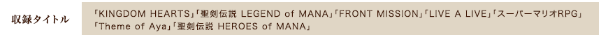 [収録タイトル]「KINGDOM HEARTS」「聖剣伝説 LEGEND of MANA」「FRONT MISSION」「LIVE A LIVE」「スーパーマリオRPG」「Theme of Aya」「聖剣伝説 HEROES of MANA」