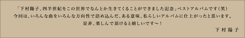 「下村陽子、四半世紀をこの世界でなんとか生きてくることができました記念」ベストアルバムです（笑）今回は、いろんな曲をいろんな方向性で詰め込んだ、ある意味、私らしいアルバムに仕上がったと思います。是非、楽しんで頂けると嬉しいです〜！ 下村陽子