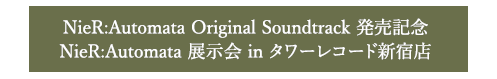 NieR:Automata Original Soundtrack発売記念 NieR:Automata 展示会 in タワーレコード新宿店