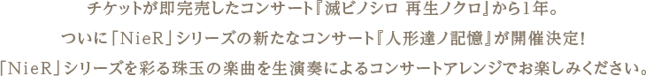 チケットが即完売したコンサート『滅ビノシロ 再生ノクロ』から1年。ついに「NieR」シリーズの新たなコンサート『人形達ノ記憶』が開催決定！「NieR」シリーズを彩る珠玉の楽曲を生演奏によるコンサートアレンジでお楽しみください。