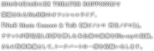 2016年4月16日にEX THEATER ROPPONGIで開催されたNieR初のオフィシャルライブ、『NieR Music Concert & Talk 《滅ビノシロ 再生ノクロ》』。チケットが即完売し好評を博した本公演の演奏をBlu-rayに収録。さらに特典映像として、トークパートの一部を収録いたします。