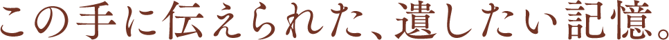 この手に伝えられた、遺したい記憶。