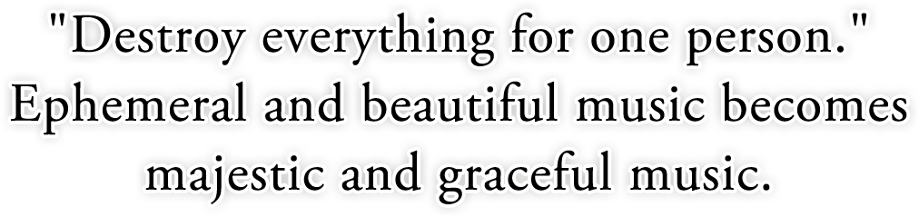 "Destroy everything for one person." Ephemeral and beautiful music becomes majestic and graceful music.