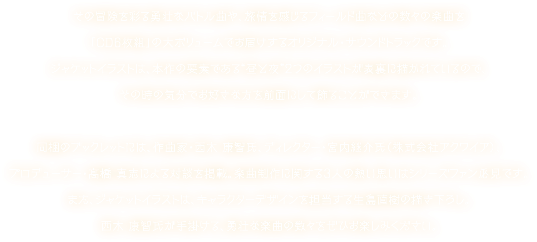 その冒険を彩る勇壮なバトル曲や、旅情を感じるフィールド曲などの数々の楽曲を「CD6枚組」の大ボリュームでお届けするオリジナル・サウンドトラックです。ジャケットイラストは、本作の要素である“昼と夜”２つのイラストが表裏に描かれているので、その時の気分でお好きな方を前面にして飾ることができます。同梱のブックレットには、作曲家・西木 康智氏、ディレクター・宮内継介氏（株式会社アクワイア）、プロデューサー・髙橋 真志による対談を掲載。楽曲制作に関する3人の熱い思いはシリーズファン必見です。また、ジャケットイラストは、キャラクターデザインを担当する生島直樹の描き下ろし。西木 康智氏が手掛ける、勇壮な楽曲の数々をぜひお楽しみください。