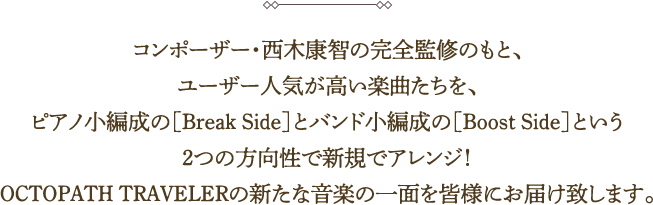 コンポーザー・西木康智の完全監修のもと、ユーザー人気が高い楽曲たちを、ピアノ小編成の［Break Side］とバンド小編成の［Boost Side］という2つの方向性で新規でアレンジ！OCTOPATH TRAVELERの新たな音楽の一面を皆様にお届け致します。