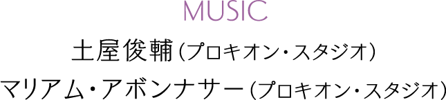 MUSIC：土屋俊輔（プロキオン・スタジオ）、マリアム・アボンナサー（プロキオン・スタジオ）