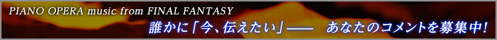 PIANO OPERA music from FINAL FANTASY誰かに「今、伝えたい」―――あなたのコメントを募集中！