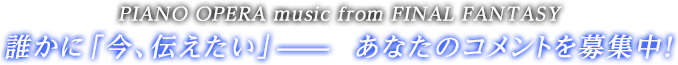 PIANO OPERA music from FINAL FANTASY誰かに「今、伝えたい」―――あなたのコメントを募集中！