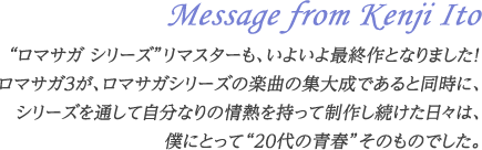 Message from Kenji Ito“ロマサガ シリーズ”リマスターも、いよいよ最終作となりました！ロマサガ3が、ロマサガシリーズの楽曲の集大成であると同時に、シリーズを通して自分なりの情熱を持って制作し続けた日々は、僕にとって“20代の青春”そのものでした。