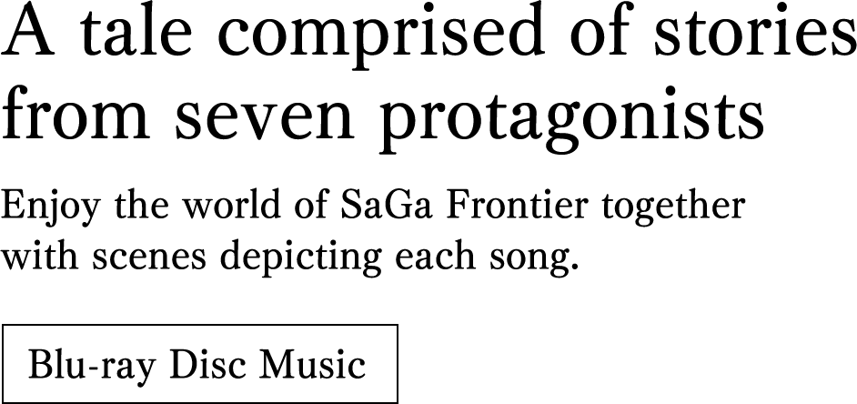 A tale comprised of stories from seven protagonists. Enjoy the world of SaGa Frontier together with scenes depicting each song.