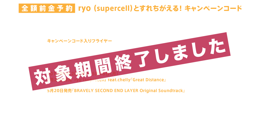 ryo（supercell）とすれちがえる！ キャンペーンコード、5月20日発売となるryo （suprecell） feat.chelly『Great Distance』または『BRAVELY SECOND END LAYER Original Soundtrack』の全額前金予約特典が決定致しました！ 全額前金予約していただいた方に、その場で『キャンペーンコード入りフライヤー』をお渡し致します。