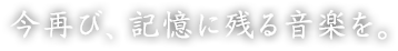 今再び、記憶に残る音楽を。